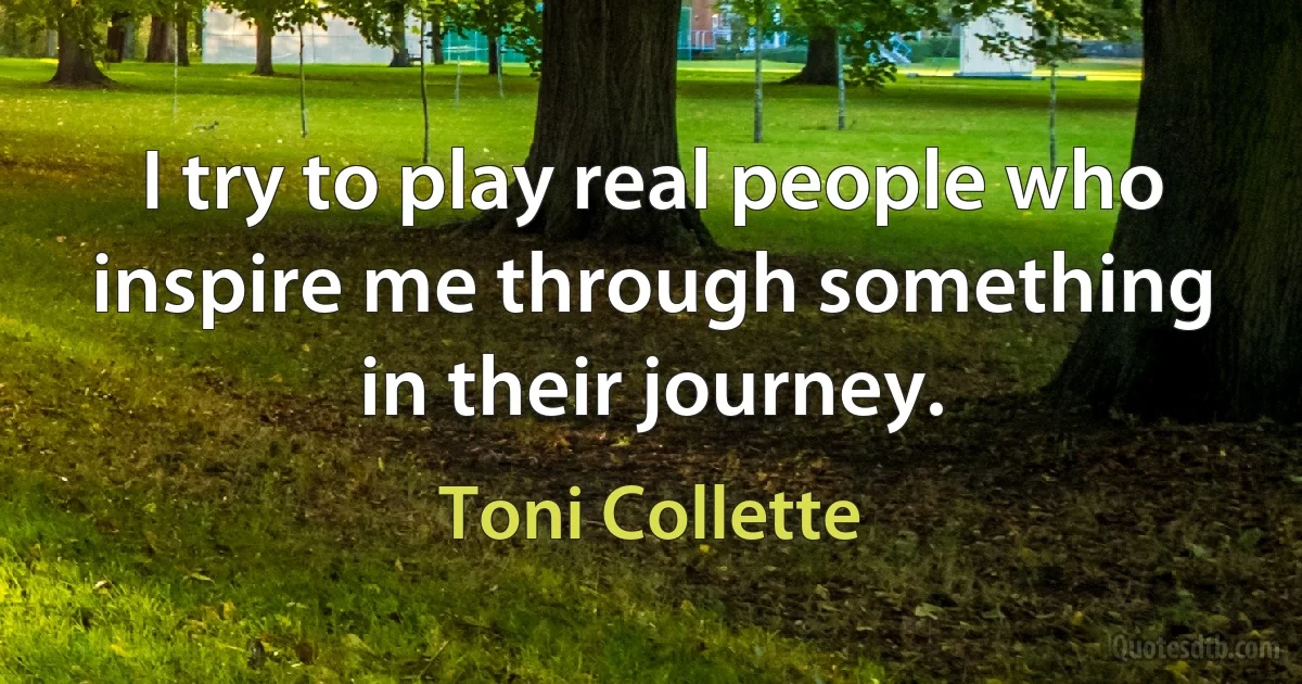 I try to play real people who inspire me through something in their journey. (Toni Collette)