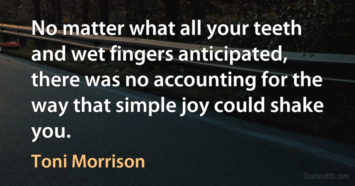 No matter what all your teeth and wet fingers anticipated, there was no accounting for the way that simple joy could shake you. (Toni Morrison)