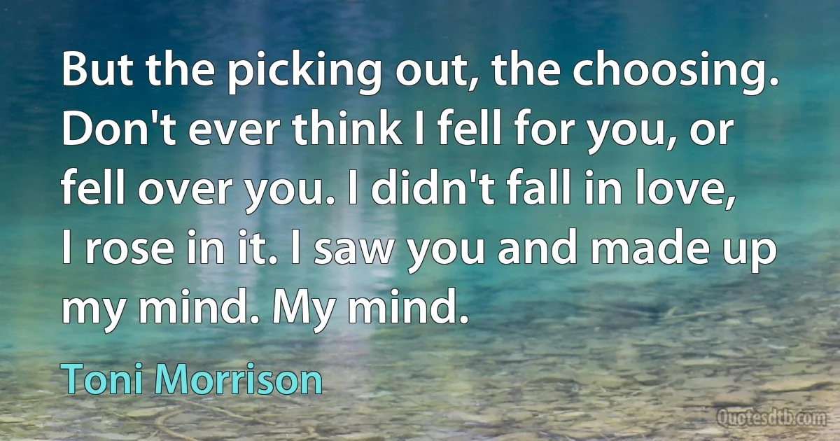 But the picking out, the choosing. Don't ever think I fell for you, or fell over you. I didn't fall in love, I rose in it. I saw you and made up my mind. My mind. (Toni Morrison)