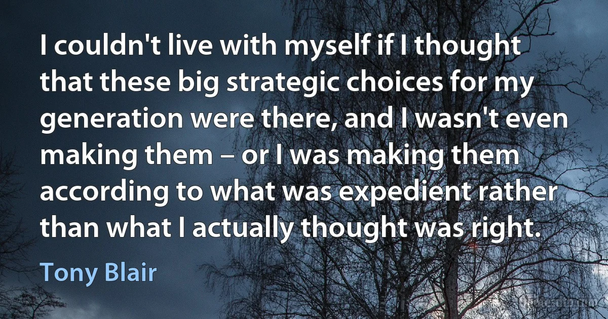 I couldn't live with myself if I thought that these big strategic choices for my generation were there, and I wasn't even making them – or I was making them according to what was expedient rather than what I actually thought was right. (Tony Blair)