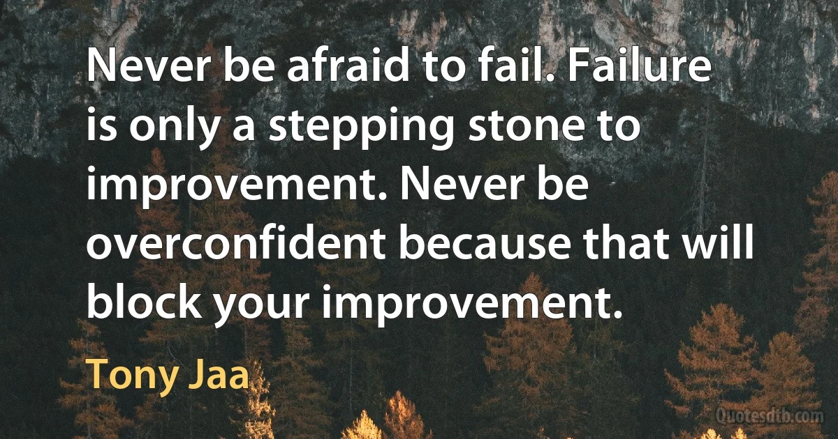 Never be afraid to fail. Failure is only a stepping stone to improvement. Never be overconfident because that will block your improvement. (Tony Jaa)