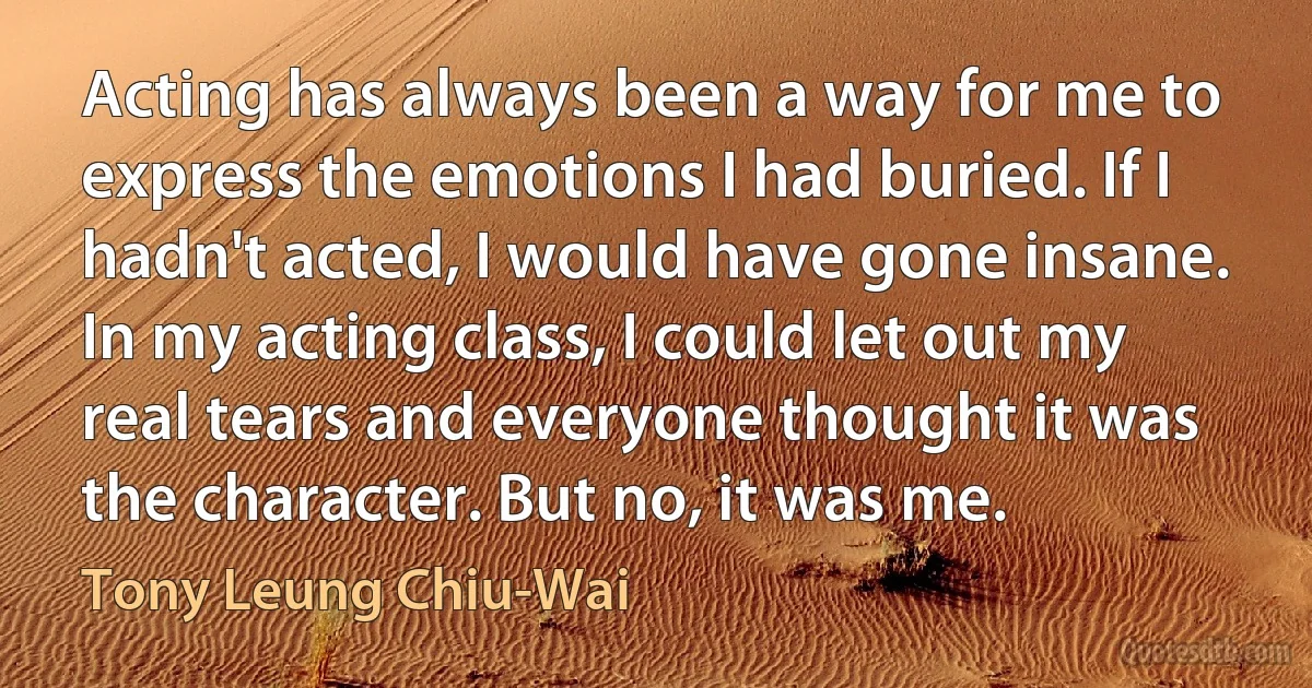 Acting has always been a way for me to express the emotions I had buried. If I hadn't acted, I would have gone insane. In my acting class, I could let out my real tears and everyone thought it was the character. But no, it was me. (Tony Leung Chiu-Wai)