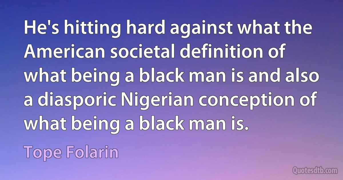 He's hitting hard against what the American societal definition of what being a black man is and also a diasporic Nigerian conception of what being a black man is. (Tope Folarin)