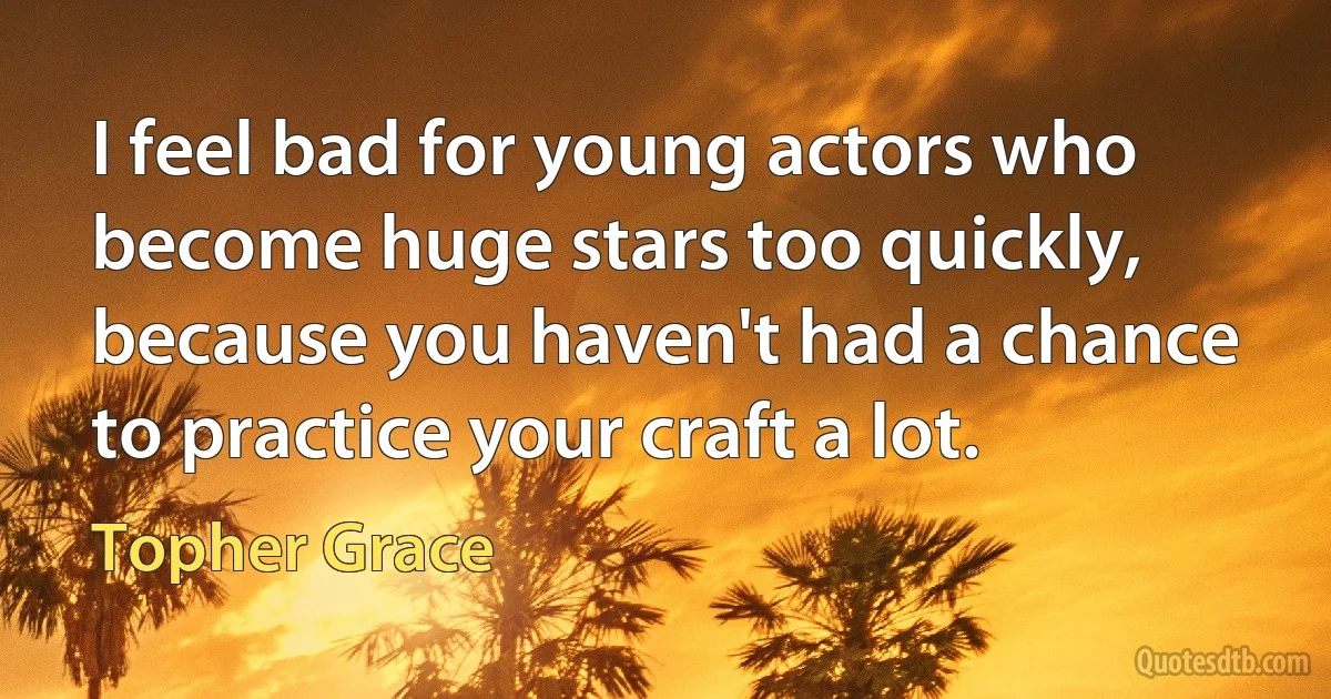 I feel bad for young actors who become huge stars too quickly, because you haven't had a chance to practice your craft a lot. (Topher Grace)