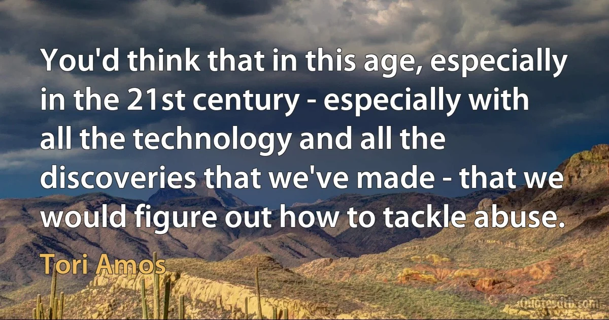 You'd think that in this age, especially in the 21st century - especially with all the technology and all the discoveries that we've made - that we would figure out how to tackle abuse. (Tori Amos)