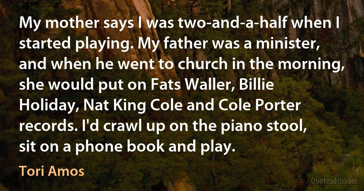 My mother says I was two-and-a-half when I started playing. My father was a minister, and when he went to church in the morning, she would put on Fats Waller, Billie Holiday, Nat King Cole and Cole Porter records. I'd crawl up on the piano stool, sit on a phone book and play. (Tori Amos)