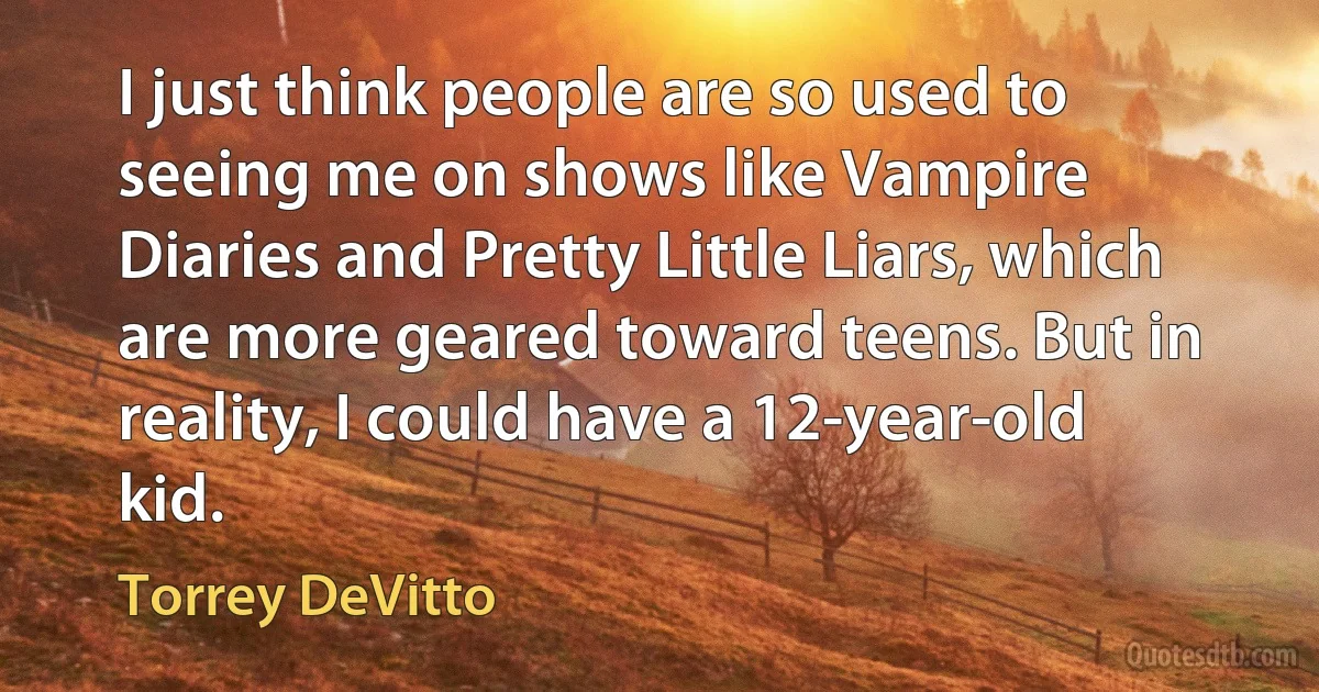 I just think people are so used to seeing me on shows like Vampire Diaries and Pretty Little Liars, which are more geared toward teens. But in reality, I could have a 12-year-old kid. (Torrey DeVitto)