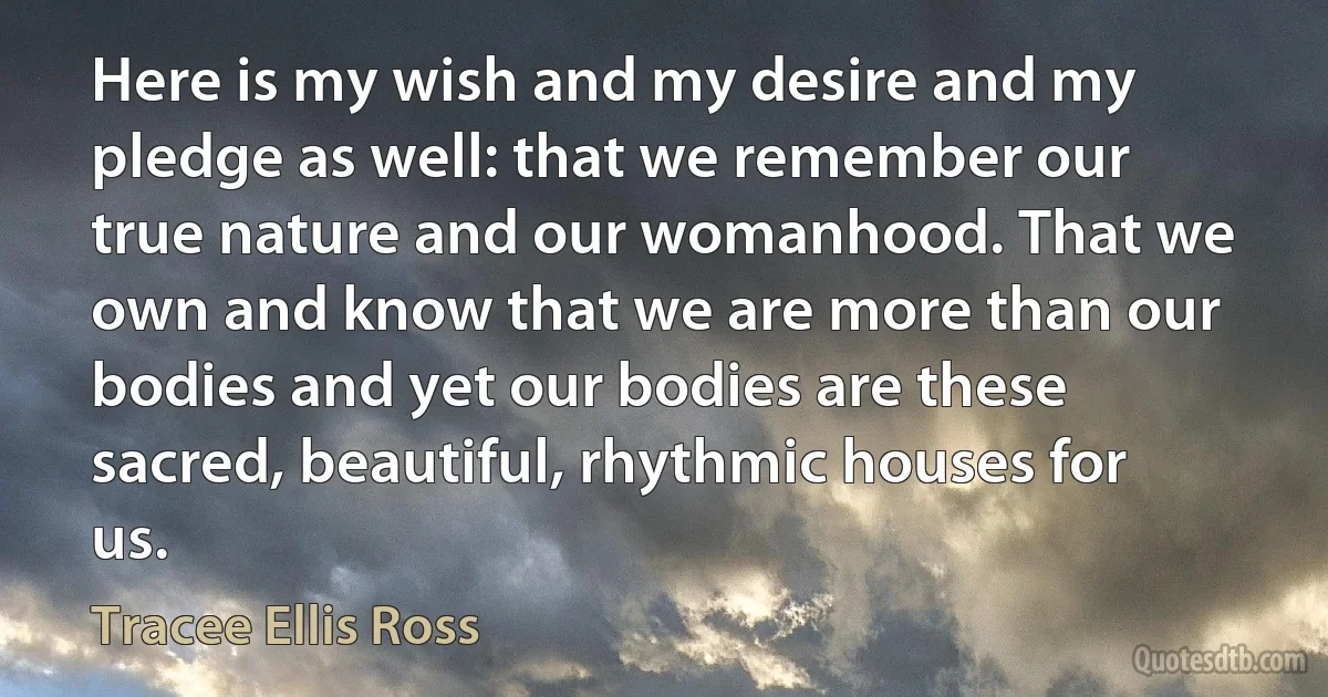 Here is my wish and my desire and my pledge as well: that we remember our true nature and our womanhood. That we own and know that we are more than our bodies and yet our bodies are these sacred, beautiful, rhythmic houses for us. (Tracee Ellis Ross)