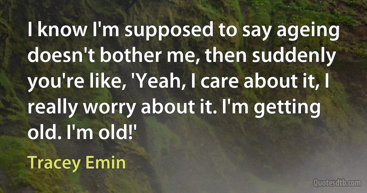 I know I'm supposed to say ageing doesn't bother me, then suddenly you're like, 'Yeah, I care about it, I really worry about it. I'm getting old. I'm old!' (Tracey Emin)