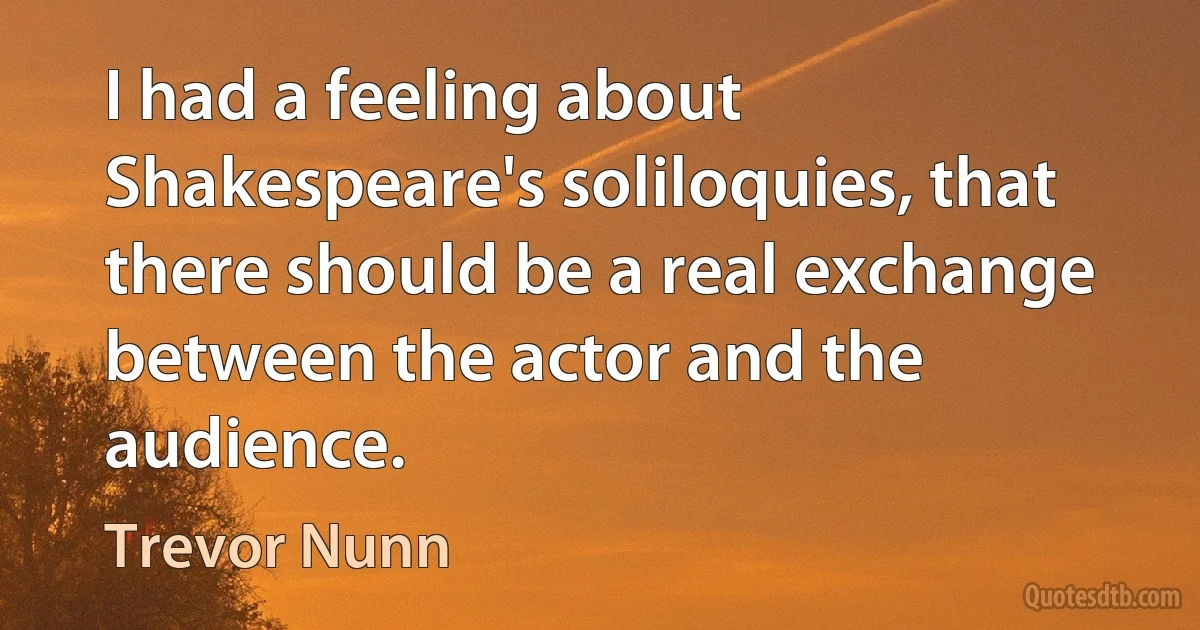 I had a feeling about Shakespeare's soliloquies, that there should be a real exchange between the actor and the audience. (Trevor Nunn)