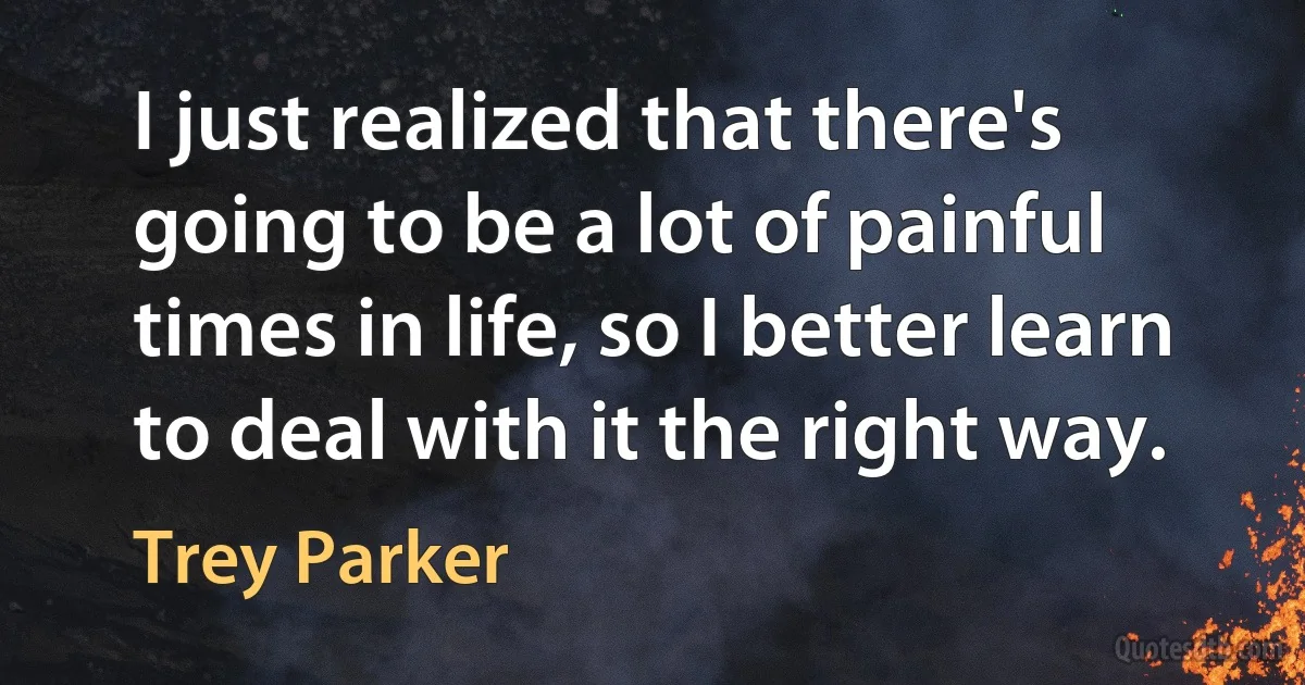 I just realized that there's going to be a lot of painful times in life, so I better learn to deal with it the right way. (Trey Parker)