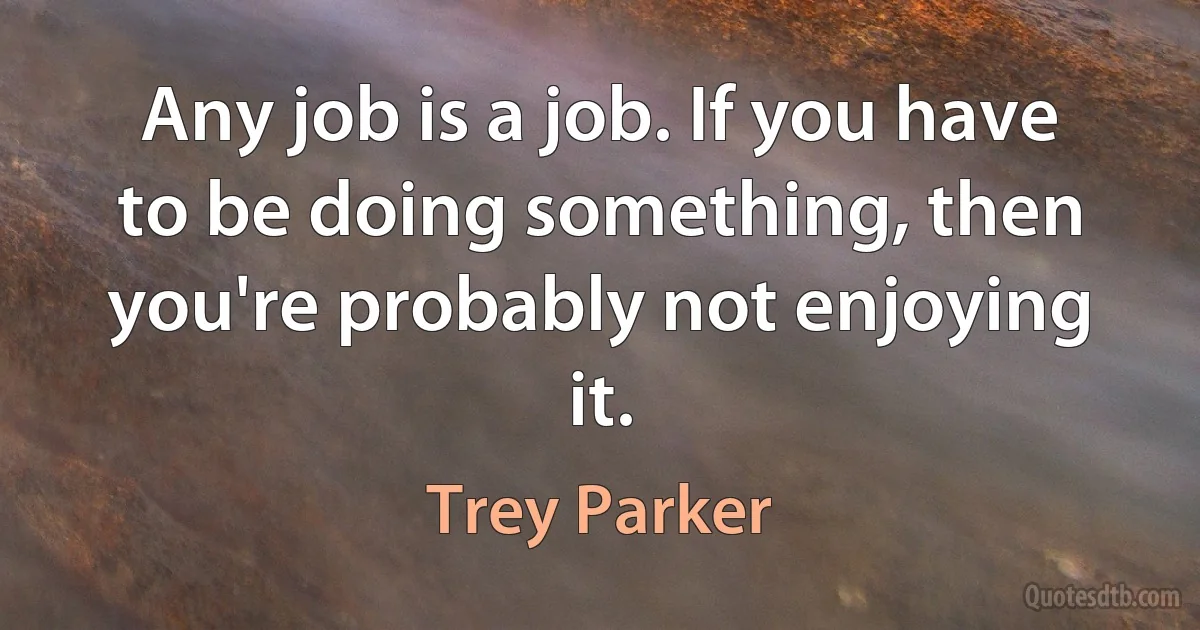 Any job is a job. If you have to be doing something, then you're probably not enjoying it. (Trey Parker)