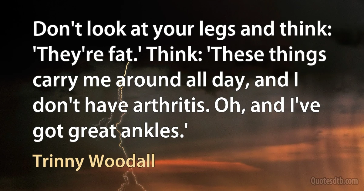 Don't look at your legs and think: 'They're fat.' Think: 'These things carry me around all day, and I don't have arthritis. Oh, and I've got great ankles.' (Trinny Woodall)