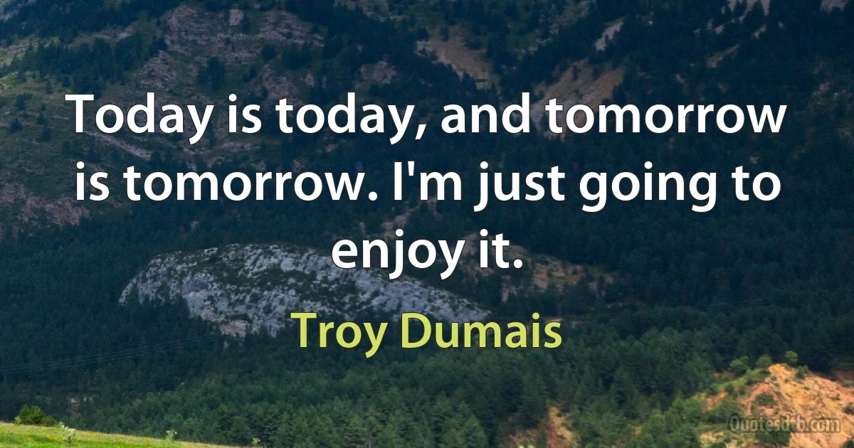 Today is today, and tomorrow is tomorrow. I'm just going to enjoy it. (Troy Dumais)