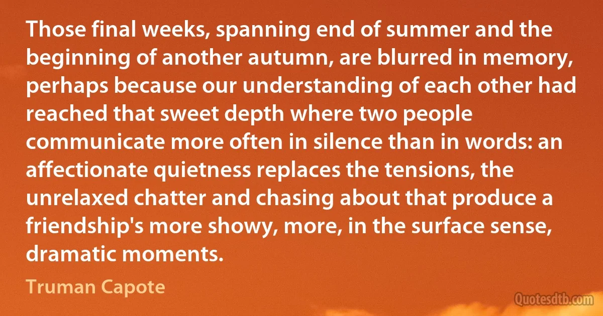 Those final weeks, spanning end of summer and the beginning of another autumn, are blurred in memory, perhaps because our understanding of each other had reached that sweet depth where two people communicate more often in silence than in words: an affectionate quietness replaces the tensions, the unrelaxed chatter and chasing about that produce a friendship's more showy, more, in the surface sense, dramatic moments. (Truman Capote)