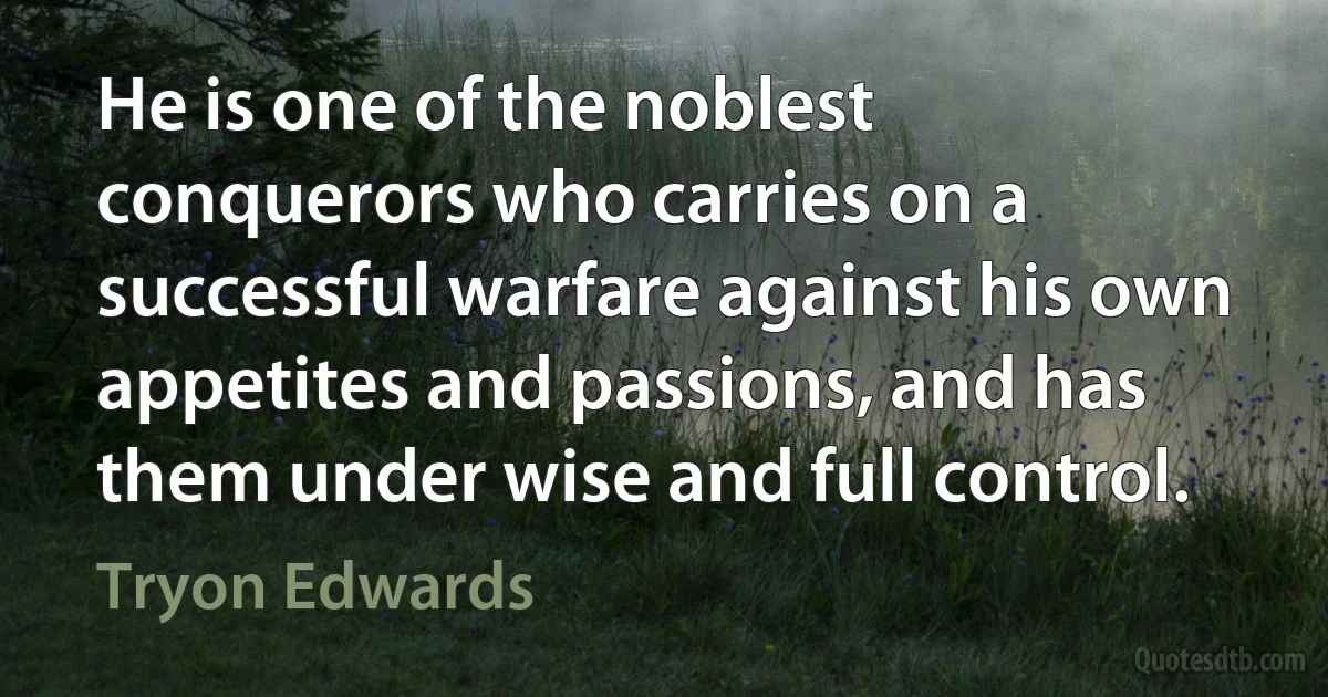 He is one of the noblest conquerors who carries on a successful warfare against his own appetites and passions, and has them under wise and full control. (Tryon Edwards)