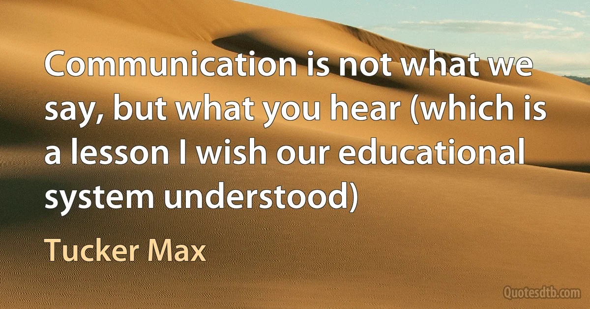 Communication is not what we say, but what you hear (which is a lesson I wish our educational system understood) (Tucker Max)