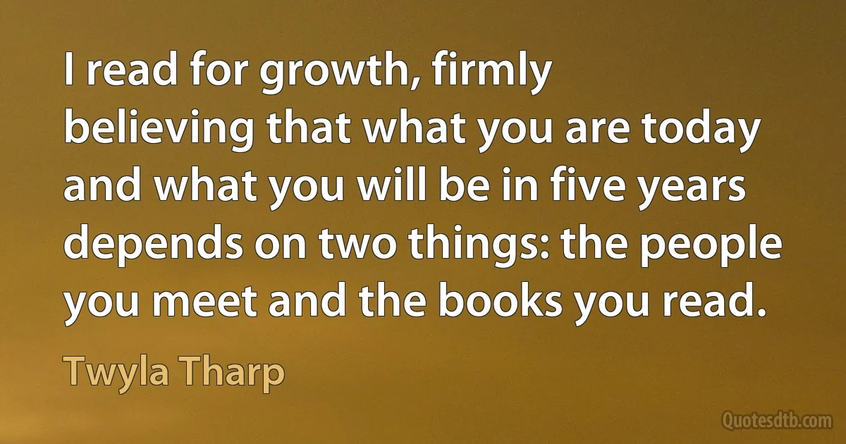 I read for growth, firmly believing that what you are today and what you will be in five years depends on two things: the people you meet and the books you read. (Twyla Tharp)