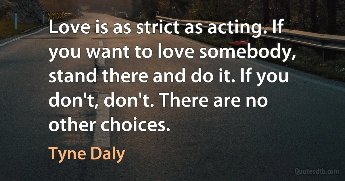 Love is as strict as acting. If you want to love somebody, stand there and do it. If you don't, don't. There are no other choices. (Tyne Daly)