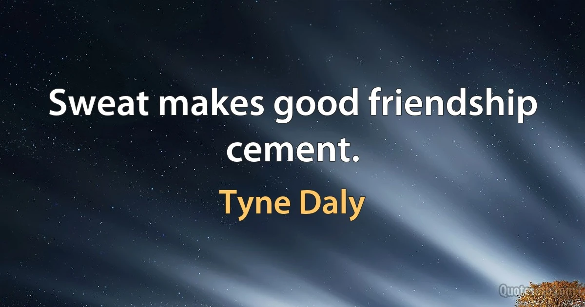 Sweat makes good friendship cement. (Tyne Daly)