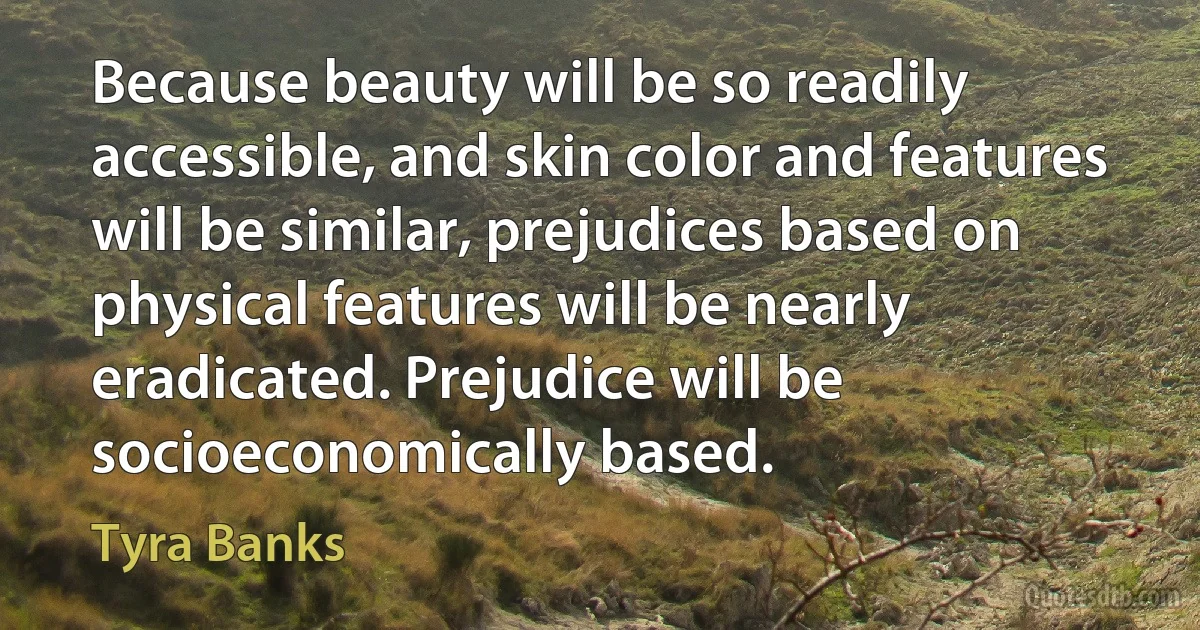 Because beauty will be so readily accessible, and skin color and features will be similar, prejudices based on physical features will be nearly eradicated. Prejudice will be socioeconomically based. (Tyra Banks)