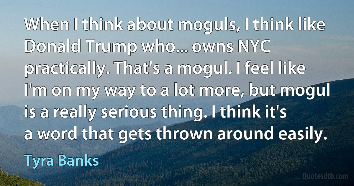 When I think about moguls, I think like Donald Trump who... owns NYC practically. That's a mogul. I feel like I'm on my way to a lot more, but mogul is a really serious thing. I think it's a word that gets thrown around easily. (Tyra Banks)