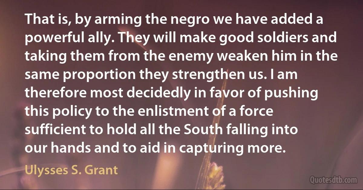 That is, by arming the negro we have added a powerful ally. They will make good soldiers and taking them from the enemy weaken him in the same proportion they strengthen us. I am therefore most decidedly in favor of pushing this policy to the enlistment of a force sufficient to hold all the South falling into our hands and to aid in capturing more. (Ulysses S. Grant)