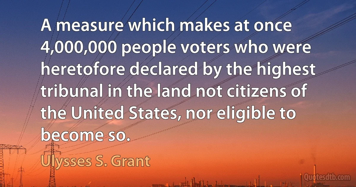 A measure which makes at once 4,000,000 people voters who were heretofore declared by the highest tribunal in the land not citizens of the United States, nor eligible to become so. (Ulysses S. Grant)