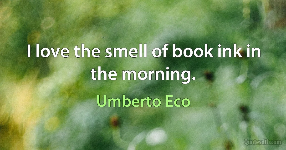 I love the smell of book ink in the morning. (Umberto Eco)