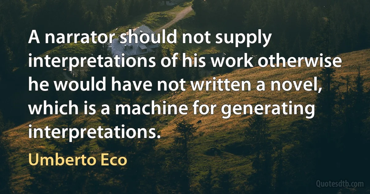 A narrator should not supply interpretations of his work otherwise he would have not written a novel, which is a machine for generating interpretations. (Umberto Eco)