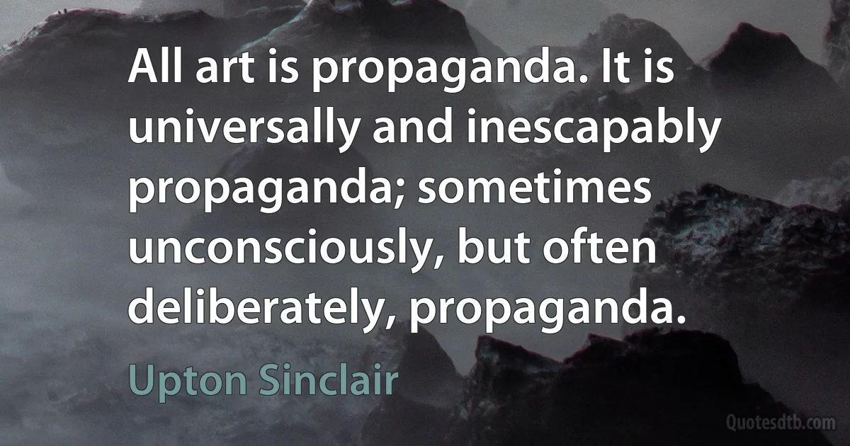 All art is propaganda. It is universally and inescapably propaganda; sometimes unconsciously, but often deliberately, propaganda. (Upton Sinclair)