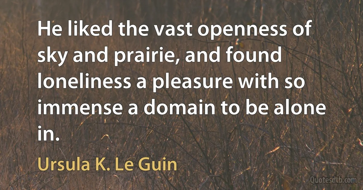 He liked the vast openness of sky and prairie, and found loneliness a pleasure with so immense a domain to be alone in. (Ursula K. Le Guin)