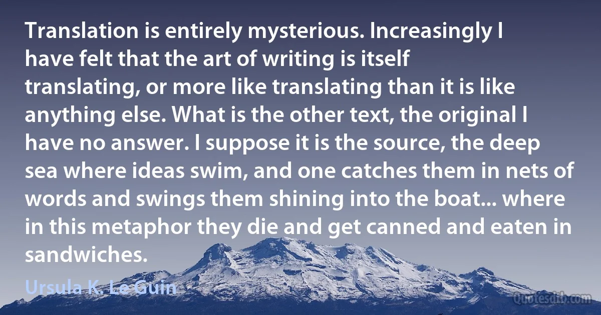 Translation is entirely mysterious. Increasingly I have felt that the art of writing is itself translating, or more like translating than it is like anything else. What is the other text, the original I have no answer. I suppose it is the source, the deep sea where ideas swim, and one catches them in nets of words and swings them shining into the boat... where in this metaphor they die and get canned and eaten in sandwiches. (Ursula K. Le Guin)