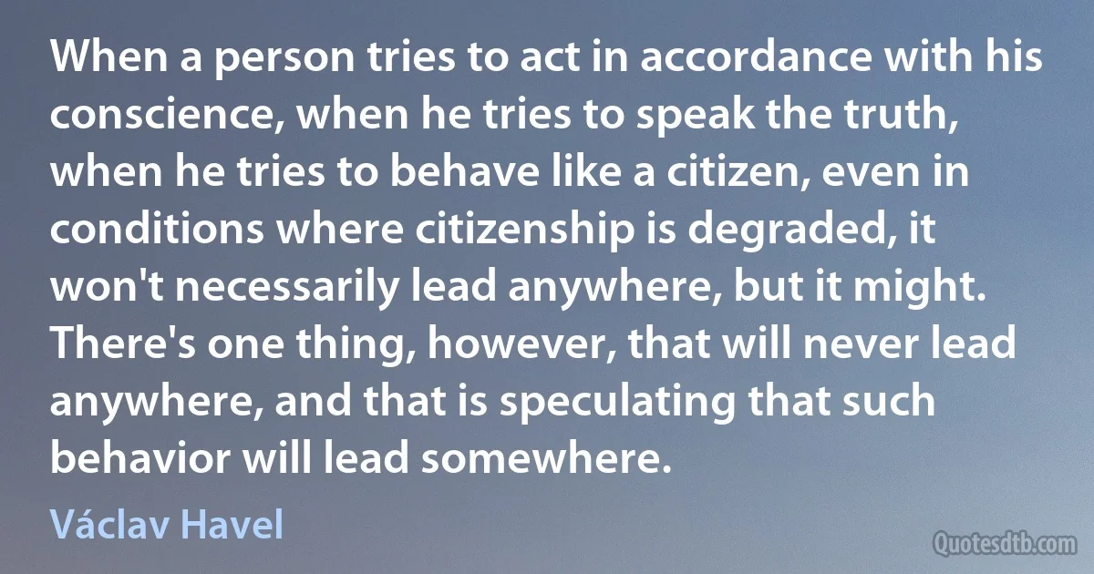 When a person tries to act in accordance with his conscience, when he tries to speak the truth, when he tries to behave like a citizen, even in conditions where citizenship is degraded, it won't necessarily lead anywhere, but it might. There's one thing, however, that will never lead anywhere, and that is speculating that such behavior will lead somewhere. (Václav Havel)