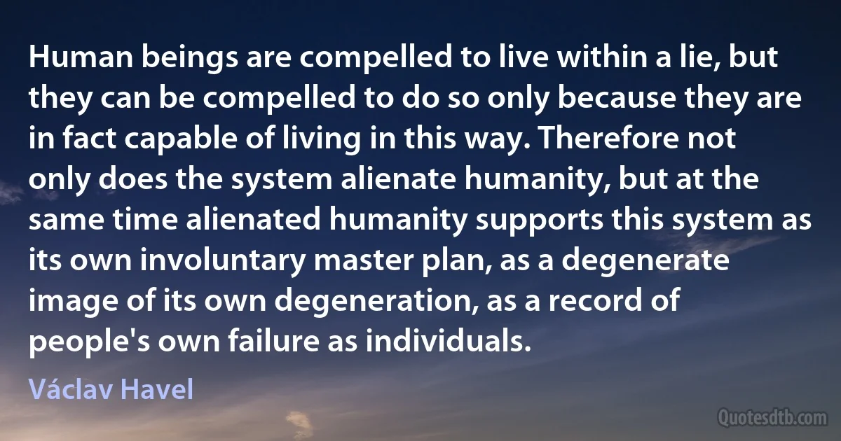 Human beings are compelled to live within a lie, but they can be compelled to do so only because they are in fact capable of living in this way. Therefore not only does the system alienate humanity, but at the same time alienated humanity supports this system as its own involuntary master plan, as a degenerate image of its own degeneration, as a record of people's own failure as individuals. (Václav Havel)