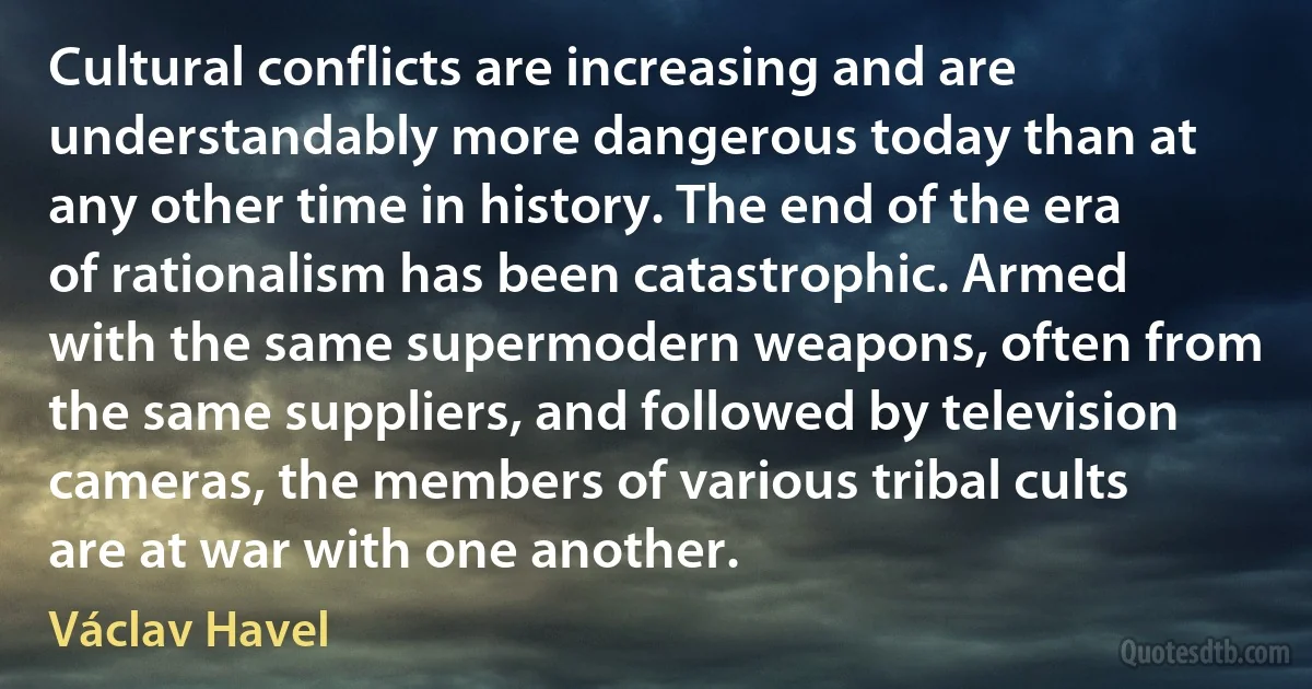 Cultural conflicts are increasing and are understandably more dangerous today than at any other time in history. The end of the era of rationalism has been catastrophic. Armed with the same supermodern weapons, often from the same suppliers, and followed by television cameras, the members of various tribal cults are at war with one another. (Václav Havel)