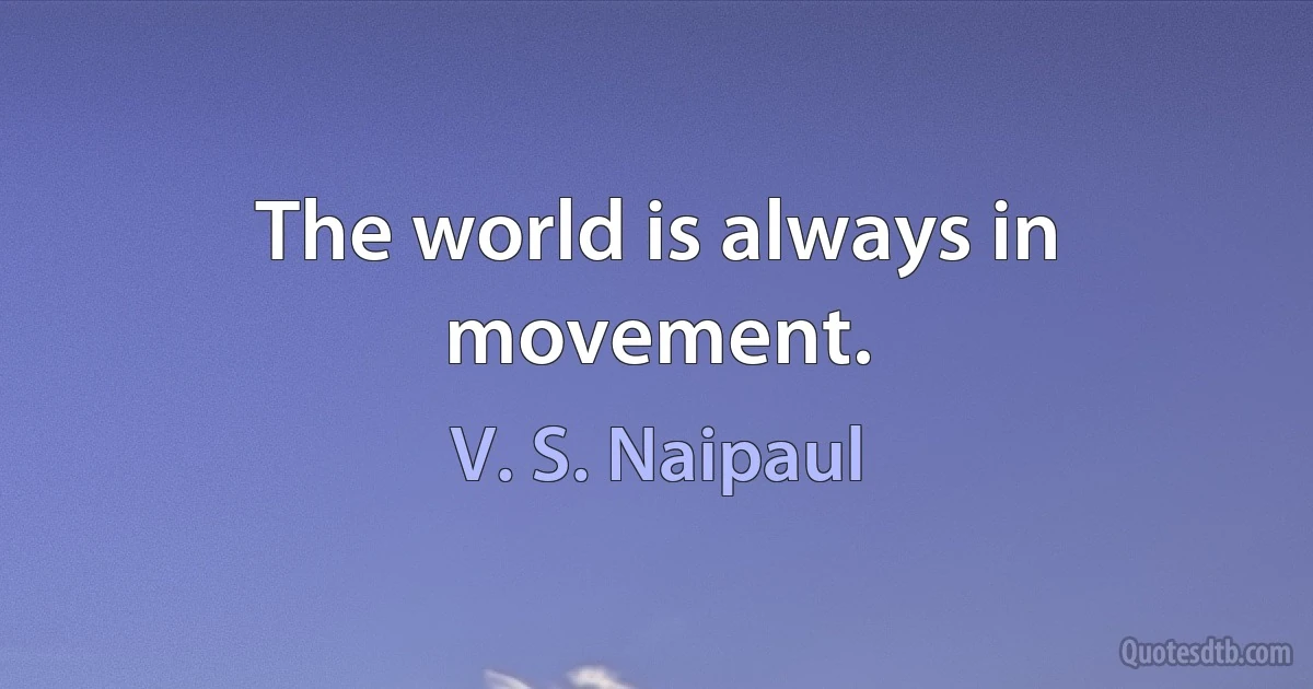 The world is always in movement. (V. S. Naipaul)