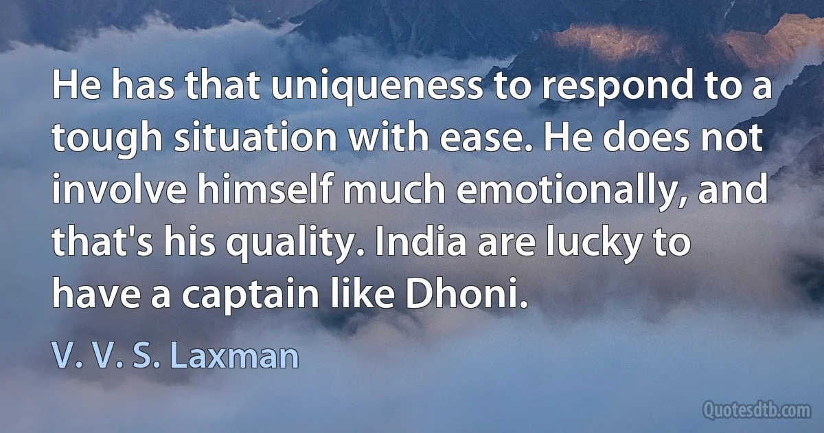 He has that uniqueness to respond to a tough situation with ease. He does not involve himself much emotionally, and that's his quality. India are lucky to have a captain like Dhoni. (V. V. S. Laxman)