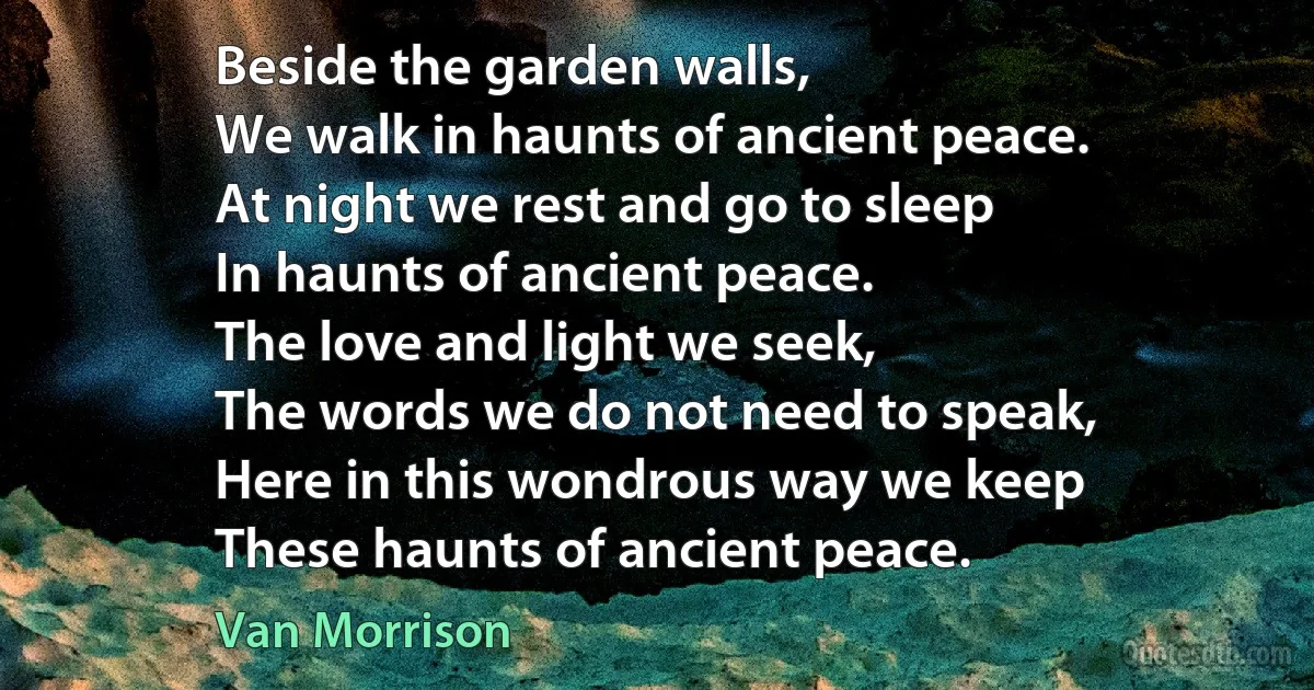 Beside the garden walls,
We walk in haunts of ancient peace.
At night we rest and go to sleep
In haunts of ancient peace.
The love and light we seek,
The words we do not need to speak,
Here in this wondrous way we keep
These haunts of ancient peace. (Van Morrison)