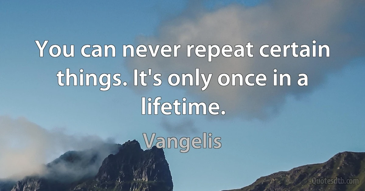 You can never repeat certain things. It's only once in a lifetime. (Vangelis)