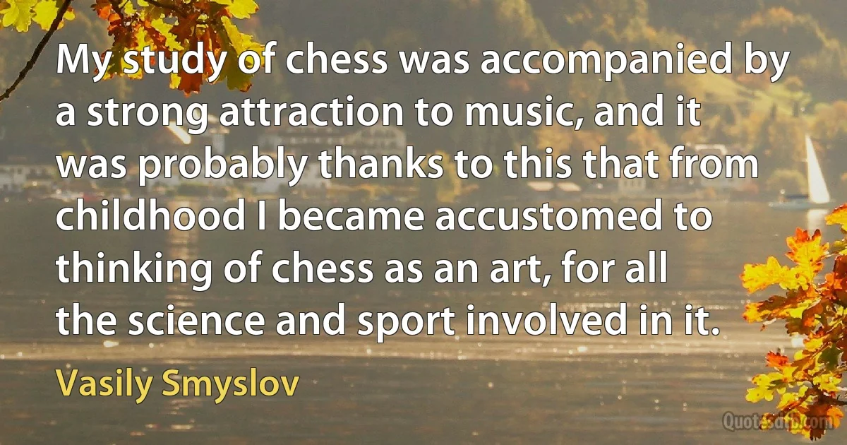 My study of chess was accompanied by a strong attraction to music, and it was probably thanks to this that from childhood I became accustomed to thinking of chess as an art, for all the science and sport involved in it. (Vasily Smyslov)