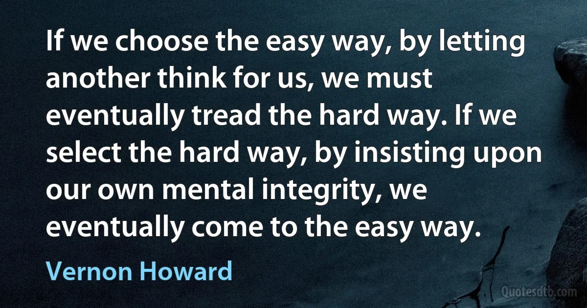 If we choose the easy way, by letting another think for us, we must eventually tread the hard way. If we select the hard way, by insisting upon our own mental integrity, we eventually come to the easy way. (Vernon Howard)