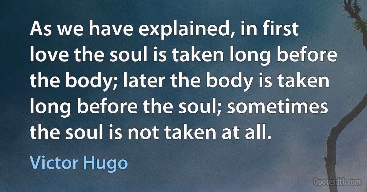 As we have explained, in first love the soul is taken long before the body; later the body is taken long before the soul; sometimes the soul is not taken at all. (Victor Hugo)