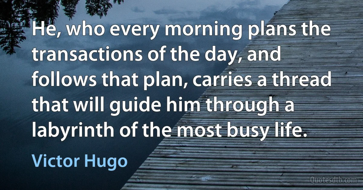 He, who every morning plans the transactions of the day, and follows that plan, carries a thread that will guide him through a labyrinth of the most busy life. (Victor Hugo)