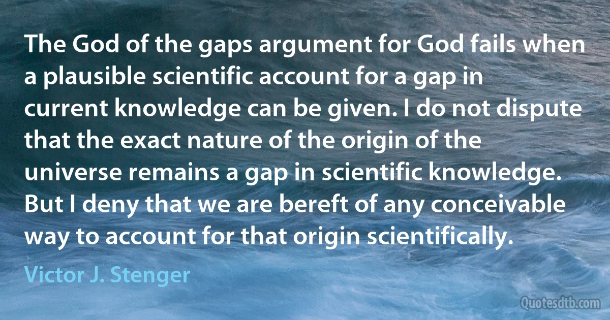 The God of the gaps argument for God fails when a plausible scientific account for a gap in current knowledge can be given. I do not dispute that the exact nature of the origin of the universe remains a gap in scientific knowledge. But I deny that we are bereft of any conceivable way to account for that origin scientifically. (Victor J. Stenger)