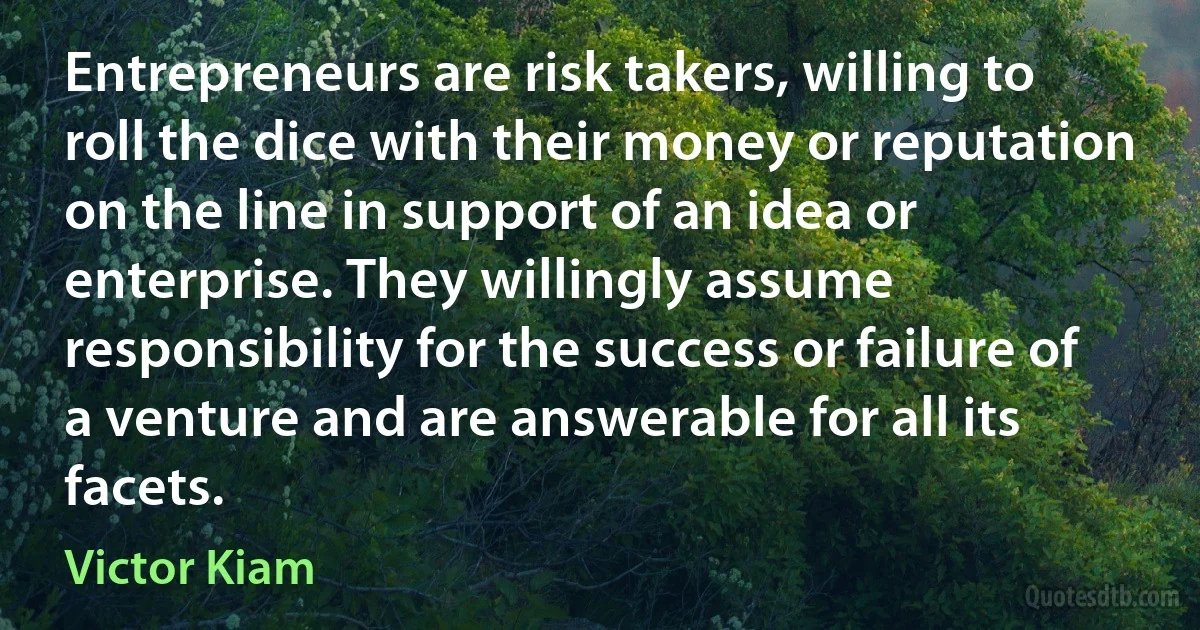 Entrepreneurs are risk takers, willing to roll the dice with their money or reputation on the line in support of an idea or enterprise. They willingly assume responsibility for the success or failure of a venture and are answerable for all its facets. (Victor Kiam)