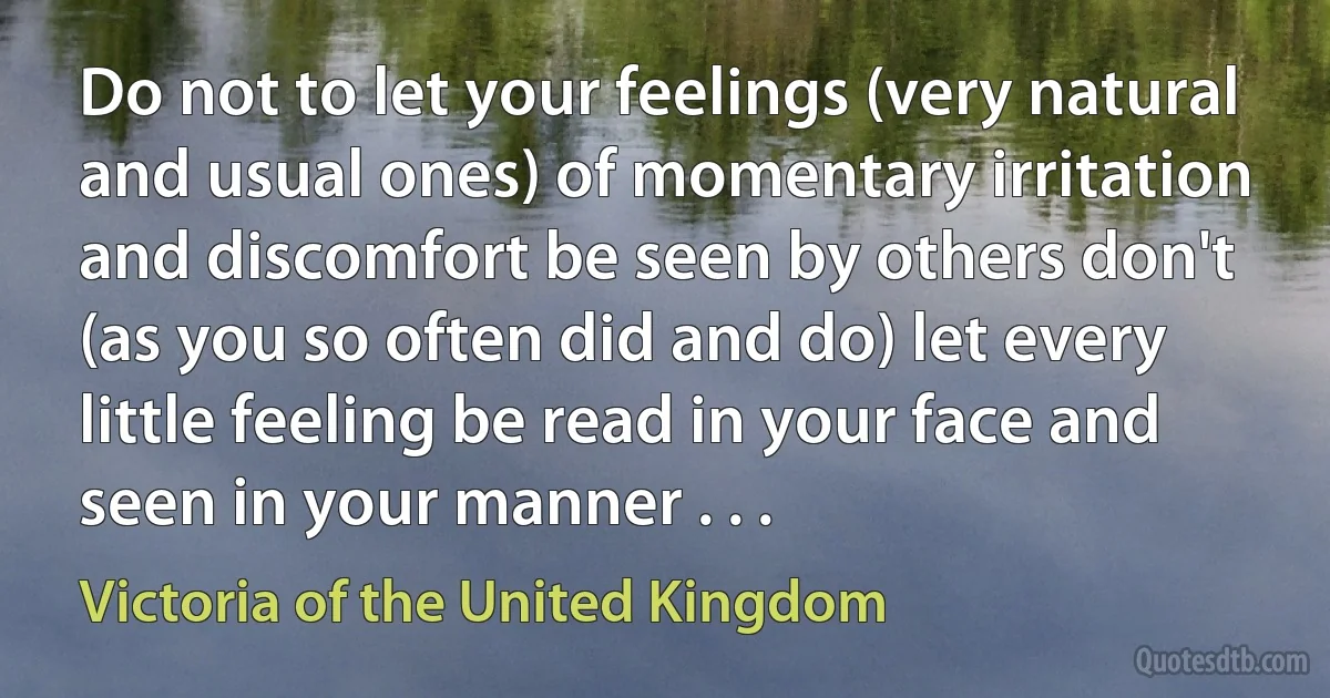 Do not to let your feelings (very natural and usual ones) of momentary irritation and discomfort be seen by others don't (as you so often did and do) let every little feeling be read in your face and seen in your manner . . . (Victoria of the United Kingdom)