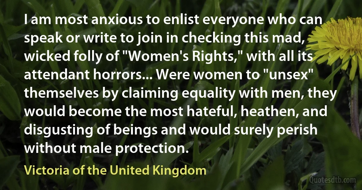 I am most anxious to enlist everyone who can speak or write to join in checking this mad, wicked folly of "Women's Rights," with all its attendant horrors... Were women to "unsex" themselves by claiming equality with men, they would become the most hateful, heathen, and disgusting of beings and would surely perish without male protection. (Victoria of the United Kingdom)