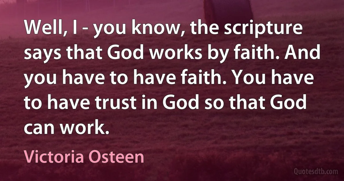 Well, I - you know, the scripture says that God works by faith. And you have to have faith. You have to have trust in God so that God can work. (Victoria Osteen)