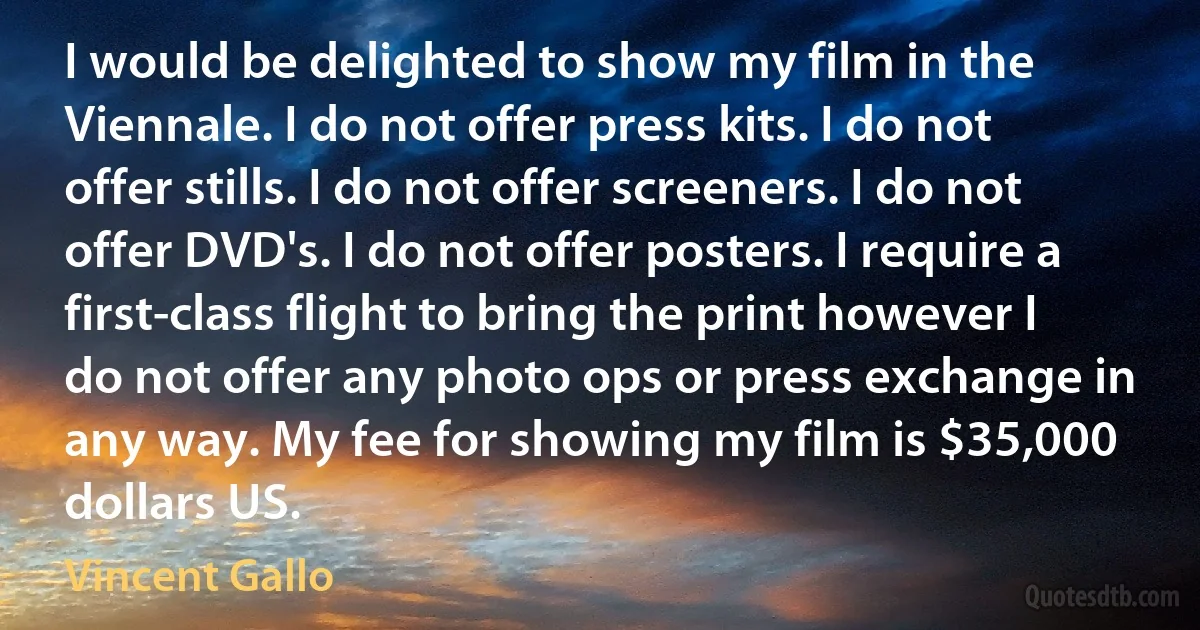 I would be delighted to show my film in the Viennale. I do not offer press kits. I do not offer stills. I do not offer screeners. I do not offer DVD's. I do not offer posters. I require a first-class flight to bring the print however I do not offer any photo ops or press exchange in any way. My fee for showing my film is $35,000 dollars US. (Vincent Gallo)